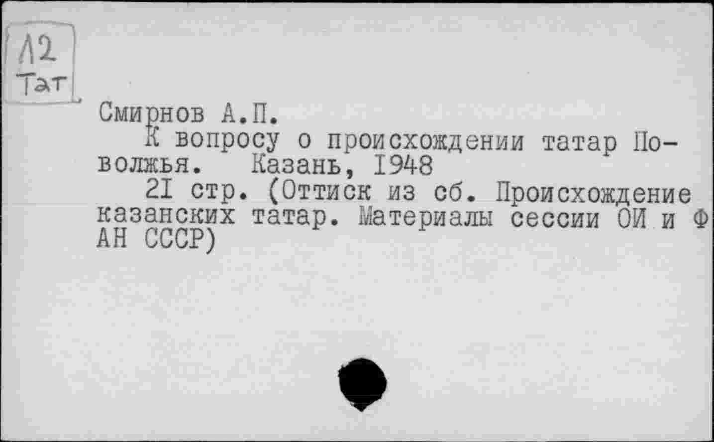 ﻿їлГ
Тат
Смирнов А.П.
К вопросу о происхождении татар Поволжья. Казань, 1948
21 стр. (Оттиск из об. Происхождение казанских татар. Материалы сессии Ой и Ф АН СССР)